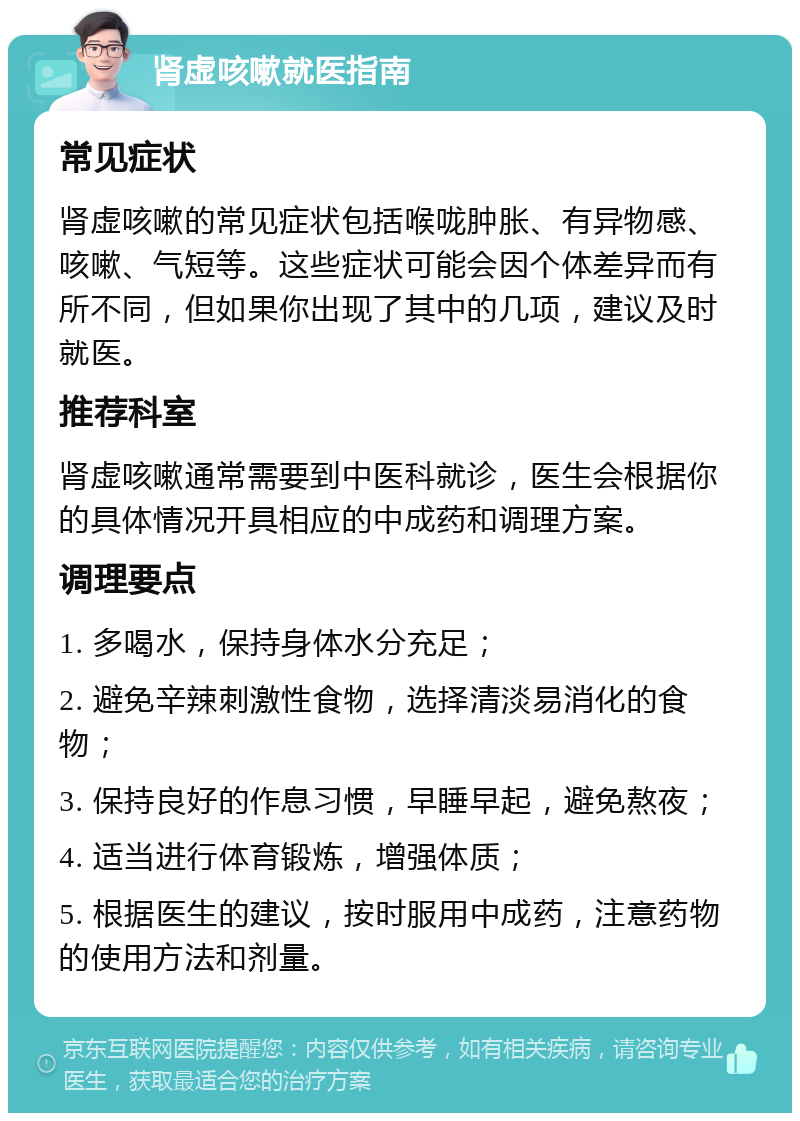 肾虚咳嗽就医指南 常见症状 肾虚咳嗽的常见症状包括喉咙肿胀、有异物感、咳嗽、气短等。这些症状可能会因个体差异而有所不同，但如果你出现了其中的几项，建议及时就医。 推荐科室 肾虚咳嗽通常需要到中医科就诊，医生会根据你的具体情况开具相应的中成药和调理方案。 调理要点 1. 多喝水，保持身体水分充足； 2. 避免辛辣刺激性食物，选择清淡易消化的食物； 3. 保持良好的作息习惯，早睡早起，避免熬夜； 4. 适当进行体育锻炼，增强体质； 5. 根据医生的建议，按时服用中成药，注意药物的使用方法和剂量。