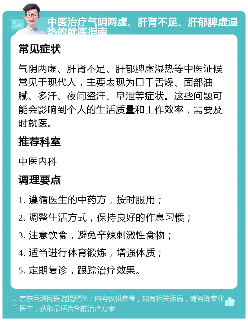 中医治疗气阴两虚、肝肾不足、肝郁脾虚湿热的就医指南 常见症状 气阴两虚、肝肾不足、肝郁脾虚湿热等中医证候常见于现代人，主要表现为口干舌燥、面部油腻、多汗、夜间盗汗、早泄等症状。这些问题可能会影响到个人的生活质量和工作效率，需要及时就医。 推荐科室 中医内科 调理要点 1. 遵循医生的中药方，按时服用； 2. 调整生活方式，保持良好的作息习惯； 3. 注意饮食，避免辛辣刺激性食物； 4. 适当进行体育锻炼，增强体质； 5. 定期复诊，跟踪治疗效果。