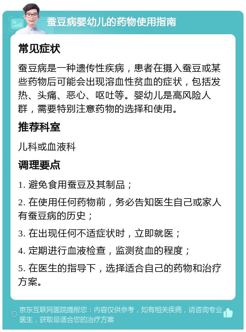 蚕豆病婴幼儿的药物使用指南 常见症状 蚕豆病是一种遗传性疾病，患者在摄入蚕豆或某些药物后可能会出现溶血性贫血的症状，包括发热、头痛、恶心、呕吐等。婴幼儿是高风险人群，需要特别注意药物的选择和使用。 推荐科室 儿科或血液科 调理要点 1. 避免食用蚕豆及其制品； 2. 在使用任何药物前，务必告知医生自己或家人有蚕豆病的历史； 3. 在出现任何不适症状时，立即就医； 4. 定期进行血液检查，监测贫血的程度； 5. 在医生的指导下，选择适合自己的药物和治疗方案。