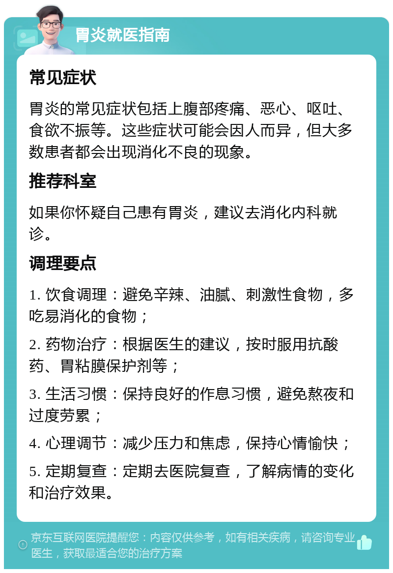 胃炎就医指南 常见症状 胃炎的常见症状包括上腹部疼痛、恶心、呕吐、食欲不振等。这些症状可能会因人而异，但大多数患者都会出现消化不良的现象。 推荐科室 如果你怀疑自己患有胃炎，建议去消化内科就诊。 调理要点 1. 饮食调理：避免辛辣、油腻、刺激性食物，多吃易消化的食物； 2. 药物治疗：根据医生的建议，按时服用抗酸药、胃粘膜保护剂等； 3. 生活习惯：保持良好的作息习惯，避免熬夜和过度劳累； 4. 心理调节：减少压力和焦虑，保持心情愉快； 5. 定期复查：定期去医院复查，了解病情的变化和治疗效果。