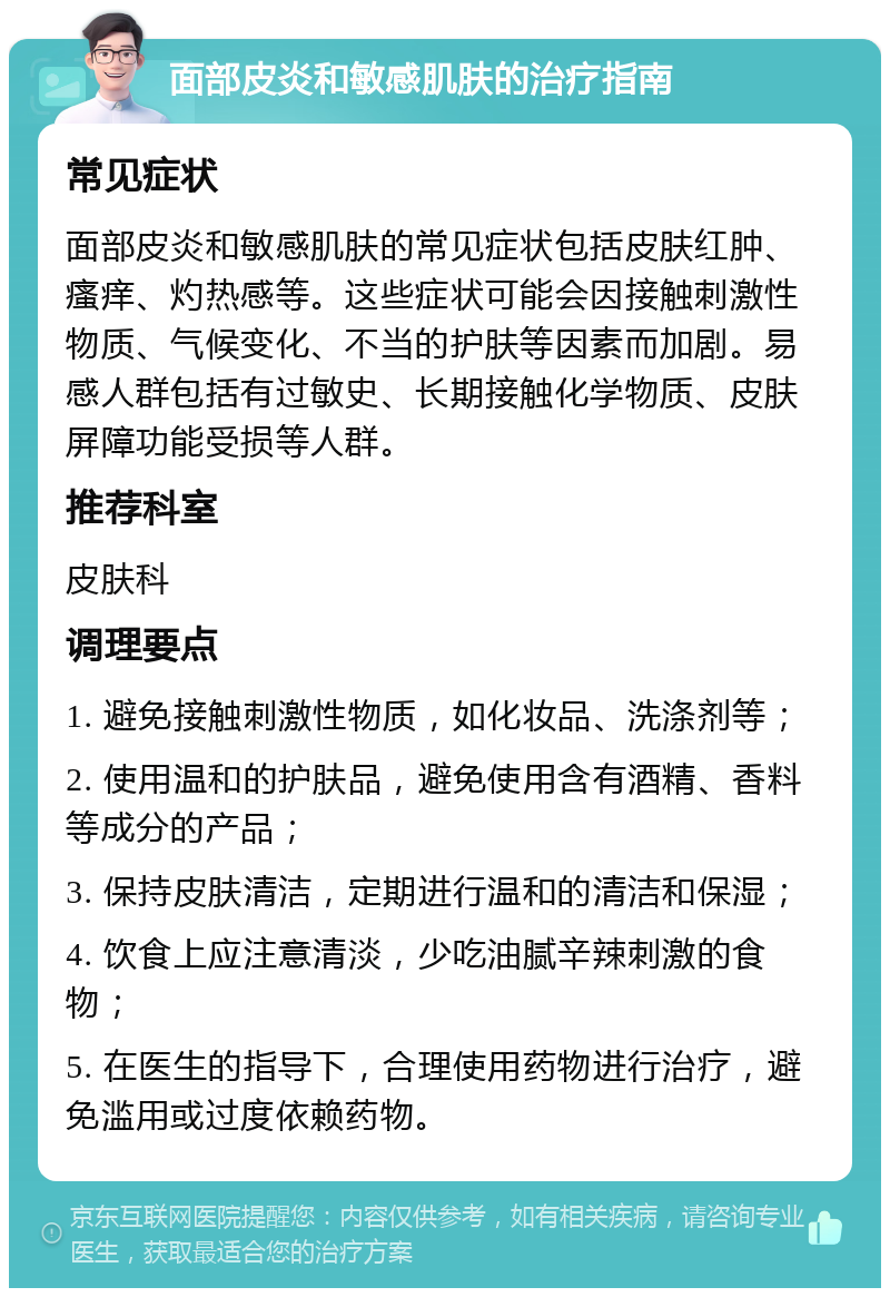 面部皮炎和敏感肌肤的治疗指南 常见症状 面部皮炎和敏感肌肤的常见症状包括皮肤红肿、瘙痒、灼热感等。这些症状可能会因接触刺激性物质、气候变化、不当的护肤等因素而加剧。易感人群包括有过敏史、长期接触化学物质、皮肤屏障功能受损等人群。 推荐科室 皮肤科 调理要点 1. 避免接触刺激性物质，如化妆品、洗涤剂等； 2. 使用温和的护肤品，避免使用含有酒精、香料等成分的产品； 3. 保持皮肤清洁，定期进行温和的清洁和保湿； 4. 饮食上应注意清淡，少吃油腻辛辣刺激的食物； 5. 在医生的指导下，合理使用药物进行治疗，避免滥用或过度依赖药物。