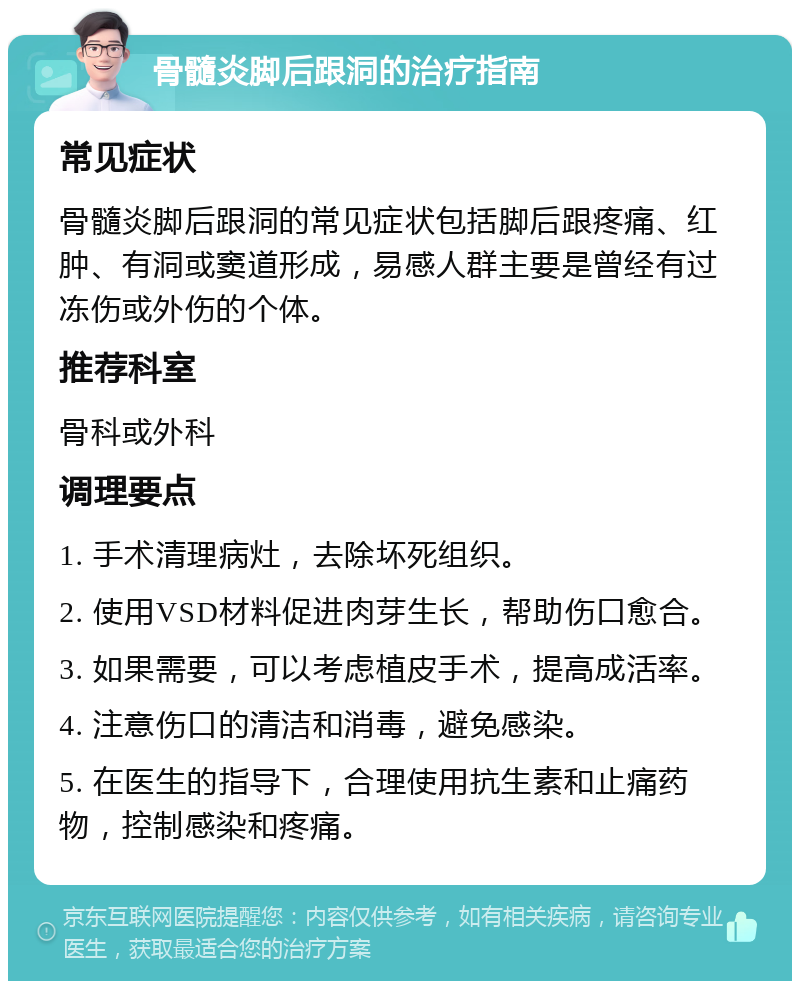 骨髓炎脚后跟洞的治疗指南 常见症状 骨髓炎脚后跟洞的常见症状包括脚后跟疼痛、红肿、有洞或窦道形成，易感人群主要是曾经有过冻伤或外伤的个体。 推荐科室 骨科或外科 调理要点 1. 手术清理病灶，去除坏死组织。 2. 使用VSD材料促进肉芽生长，帮助伤口愈合。 3. 如果需要，可以考虑植皮手术，提高成活率。 4. 注意伤口的清洁和消毒，避免感染。 5. 在医生的指导下，合理使用抗生素和止痛药物，控制感染和疼痛。