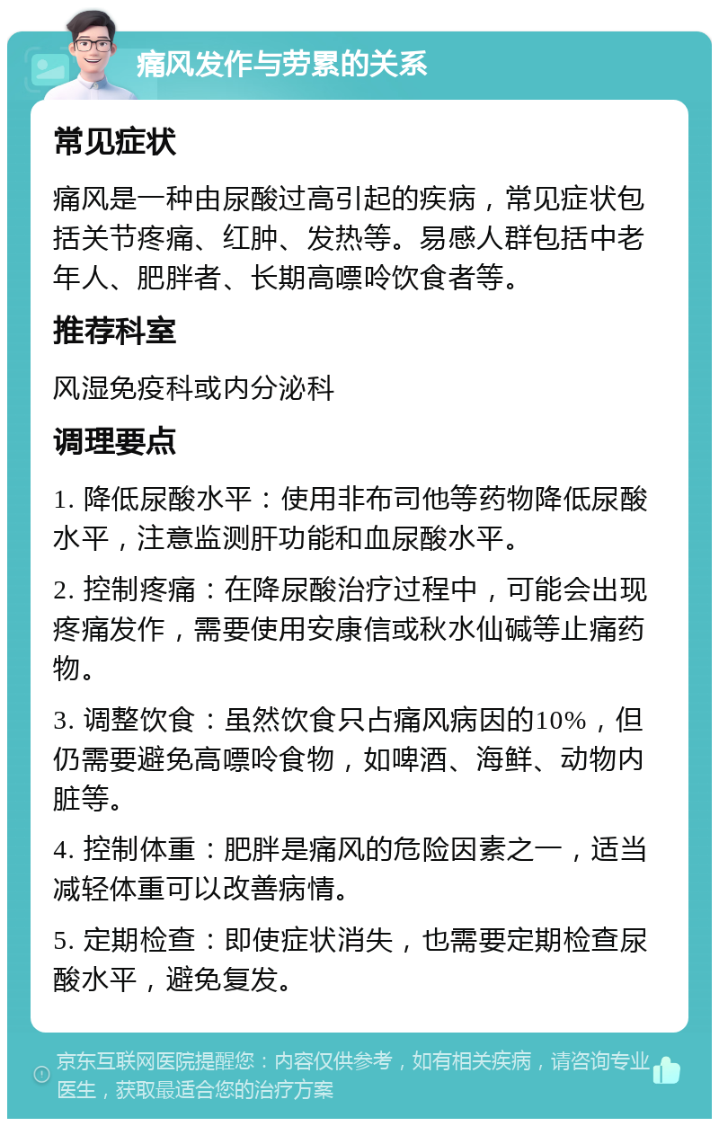 痛风发作与劳累的关系 常见症状 痛风是一种由尿酸过高引起的疾病，常见症状包括关节疼痛、红肿、发热等。易感人群包括中老年人、肥胖者、长期高嘌呤饮食者等。 推荐科室 风湿免疫科或内分泌科 调理要点 1. 降低尿酸水平：使用非布司他等药物降低尿酸水平，注意监测肝功能和血尿酸水平。 2. 控制疼痛：在降尿酸治疗过程中，可能会出现疼痛发作，需要使用安康信或秋水仙碱等止痛药物。 3. 调整饮食：虽然饮食只占痛风病因的10%，但仍需要避免高嘌呤食物，如啤酒、海鲜、动物内脏等。 4. 控制体重：肥胖是痛风的危险因素之一，适当减轻体重可以改善病情。 5. 定期检查：即使症状消失，也需要定期检查尿酸水平，避免复发。