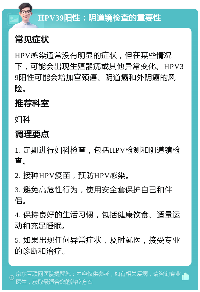 HPV39阳性：阴道镜检查的重要性 常见症状 HPV感染通常没有明显的症状，但在某些情况下，可能会出现生殖器疣或其他异常变化。HPV39阳性可能会增加宫颈癌、阴道癌和外阴癌的风险。 推荐科室 妇科 调理要点 1. 定期进行妇科检查，包括HPV检测和阴道镜检查。 2. 接种HPV疫苗，预防HPV感染。 3. 避免高危性行为，使用安全套保护自己和伴侣。 4. 保持良好的生活习惯，包括健康饮食、适量运动和充足睡眠。 5. 如果出现任何异常症状，及时就医，接受专业的诊断和治疗。