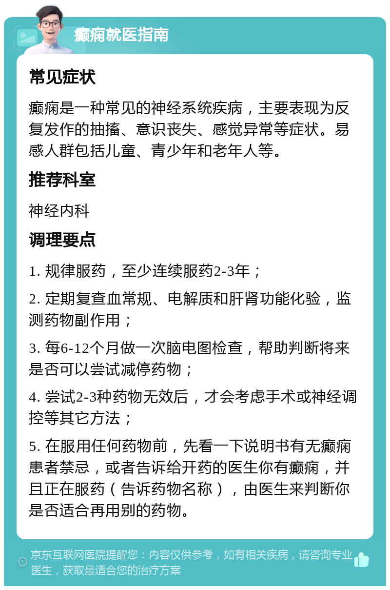 癫痫就医指南 常见症状 癫痫是一种常见的神经系统疾病，主要表现为反复发作的抽搐、意识丧失、感觉异常等症状。易感人群包括儿童、青少年和老年人等。 推荐科室 神经内科 调理要点 1. 规律服药，至少连续服药2-3年； 2. 定期复查血常规、电解质和肝肾功能化验，监测药物副作用； 3. 每6-12个月做一次脑电图检查，帮助判断将来是否可以尝试减停药物； 4. 尝试2-3种药物无效后，才会考虑手术或神经调控等其它方法； 5. 在服用任何药物前，先看一下说明书有无癫痫患者禁忌，或者告诉给开药的医生你有癫痫，并且正在服药（告诉药物名称），由医生来判断你是否适合再用别的药物。