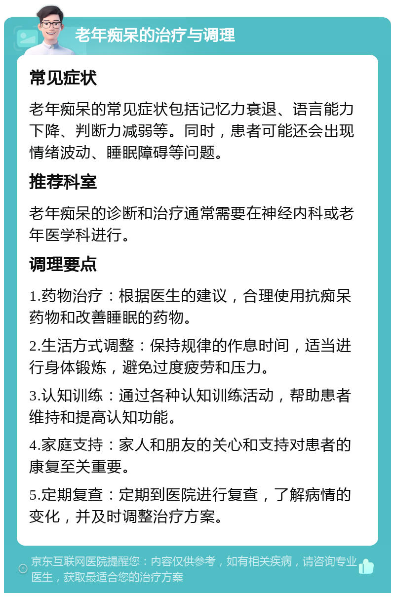 老年痴呆的治疗与调理 常见症状 老年痴呆的常见症状包括记忆力衰退、语言能力下降、判断力减弱等。同时，患者可能还会出现情绪波动、睡眠障碍等问题。 推荐科室 老年痴呆的诊断和治疗通常需要在神经内科或老年医学科进行。 调理要点 1.药物治疗：根据医生的建议，合理使用抗痴呆药物和改善睡眠的药物。 2.生活方式调整：保持规律的作息时间，适当进行身体锻炼，避免过度疲劳和压力。 3.认知训练：通过各种认知训练活动，帮助患者维持和提高认知功能。 4.家庭支持：家人和朋友的关心和支持对患者的康复至关重要。 5.定期复查：定期到医院进行复查，了解病情的变化，并及时调整治疗方案。