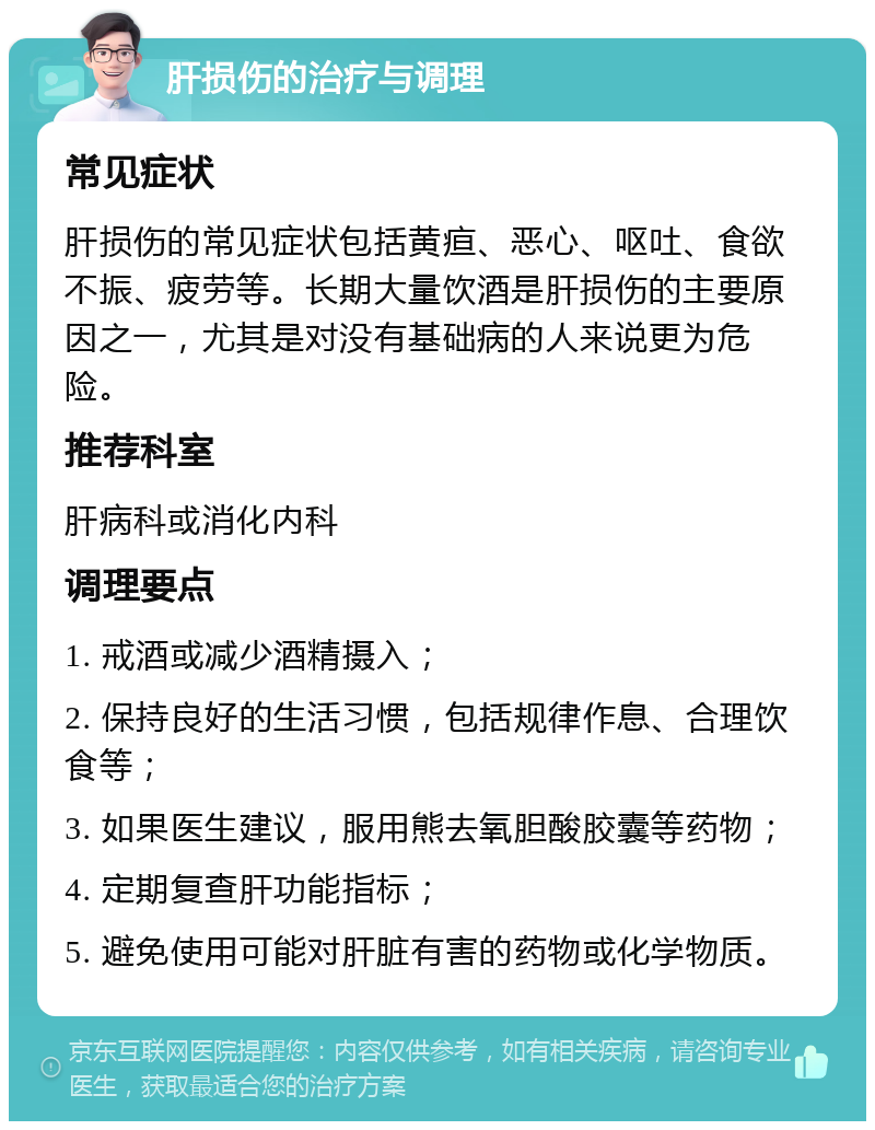 肝损伤的治疗与调理 常见症状 肝损伤的常见症状包括黄疸、恶心、呕吐、食欲不振、疲劳等。长期大量饮酒是肝损伤的主要原因之一，尤其是对没有基础病的人来说更为危险。 推荐科室 肝病科或消化内科 调理要点 1. 戒酒或减少酒精摄入； 2. 保持良好的生活习惯，包括规律作息、合理饮食等； 3. 如果医生建议，服用熊去氧胆酸胶囊等药物； 4. 定期复查肝功能指标； 5. 避免使用可能对肝脏有害的药物或化学物质。