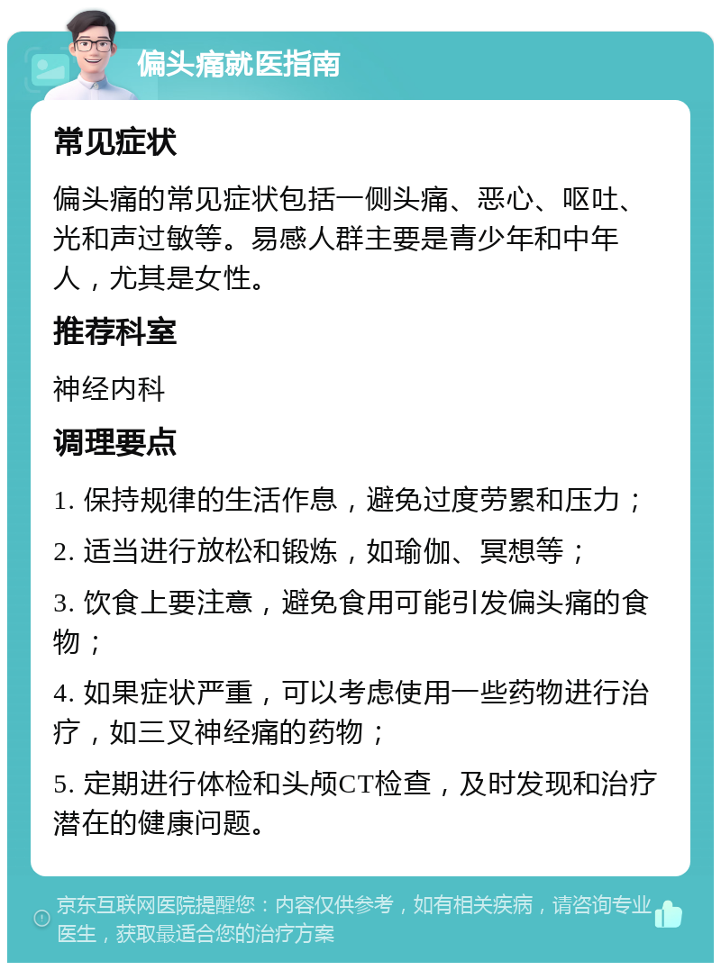 偏头痛就医指南 常见症状 偏头痛的常见症状包括一侧头痛、恶心、呕吐、光和声过敏等。易感人群主要是青少年和中年人，尤其是女性。 推荐科室 神经内科 调理要点 1. 保持规律的生活作息，避免过度劳累和压力； 2. 适当进行放松和锻炼，如瑜伽、冥想等； 3. 饮食上要注意，避免食用可能引发偏头痛的食物； 4. 如果症状严重，可以考虑使用一些药物进行治疗，如三叉神经痛的药物； 5. 定期进行体检和头颅CT检查，及时发现和治疗潜在的健康问题。