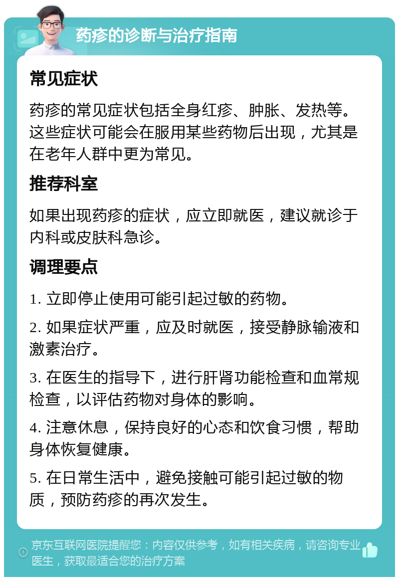 药疹的诊断与治疗指南 常见症状 药疹的常见症状包括全身红疹、肿胀、发热等。这些症状可能会在服用某些药物后出现，尤其是在老年人群中更为常见。 推荐科室 如果出现药疹的症状，应立即就医，建议就诊于内科或皮肤科急诊。 调理要点 1. 立即停止使用可能引起过敏的药物。 2. 如果症状严重，应及时就医，接受静脉输液和激素治疗。 3. 在医生的指导下，进行肝肾功能检查和血常规检查，以评估药物对身体的影响。 4. 注意休息，保持良好的心态和饮食习惯，帮助身体恢复健康。 5. 在日常生活中，避免接触可能引起过敏的物质，预防药疹的再次发生。