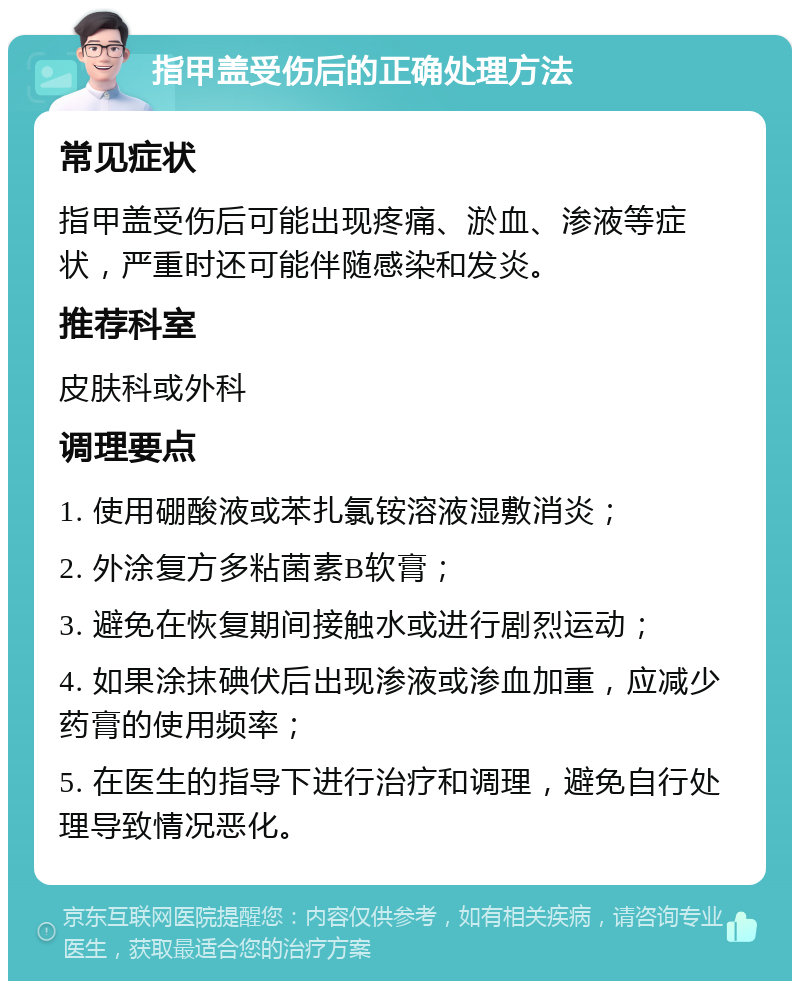 指甲盖受伤后的正确处理方法 常见症状 指甲盖受伤后可能出现疼痛、淤血、渗液等症状，严重时还可能伴随感染和发炎。 推荐科室 皮肤科或外科 调理要点 1. 使用硼酸液或苯扎氯铵溶液湿敷消炎； 2. 外涂复方多粘菌素B软膏； 3. 避免在恢复期间接触水或进行剧烈运动； 4. 如果涂抹碘伏后出现渗液或渗血加重，应减少药膏的使用频率； 5. 在医生的指导下进行治疗和调理，避免自行处理导致情况恶化。