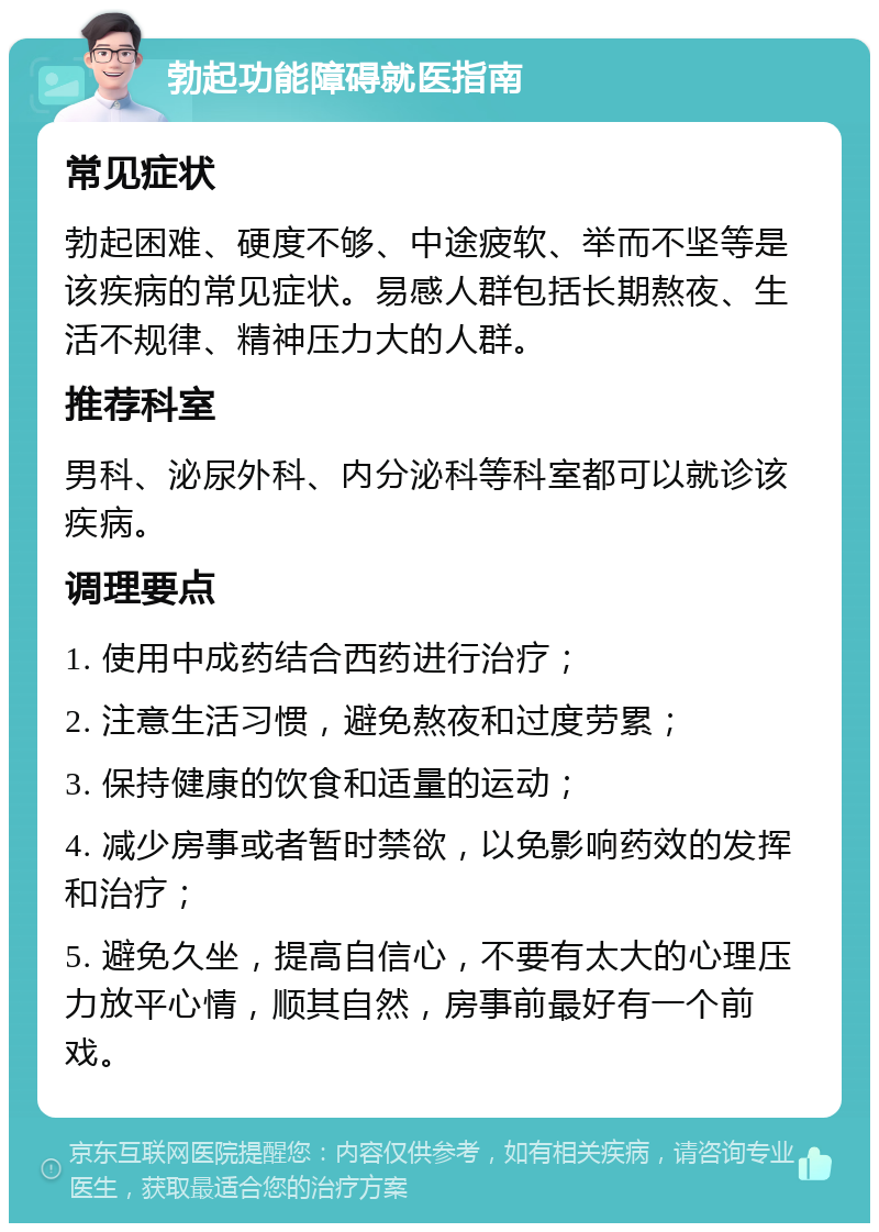 勃起功能障碍就医指南 常见症状 勃起困难、硬度不够、中途疲软、举而不坚等是该疾病的常见症状。易感人群包括长期熬夜、生活不规律、精神压力大的人群。 推荐科室 男科、泌尿外科、内分泌科等科室都可以就诊该疾病。 调理要点 1. 使用中成药结合西药进行治疗； 2. 注意生活习惯，避免熬夜和过度劳累； 3. 保持健康的饮食和适量的运动； 4. 减少房事或者暂时禁欲，以免影响药效的发挥和治疗； 5. 避免久坐，提高自信心，不要有太大的心理压力放平心情，顺其自然，房事前最好有一个前戏。