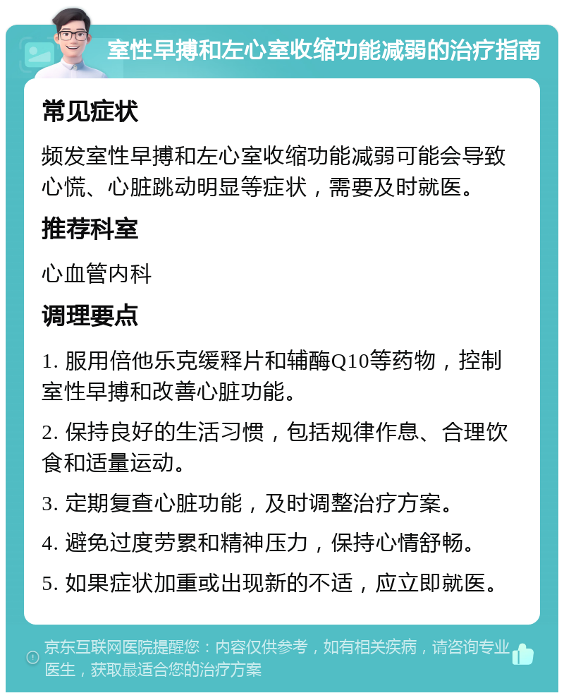 室性早搏和左心室收缩功能减弱的治疗指南 常见症状 频发室性早搏和左心室收缩功能减弱可能会导致心慌、心脏跳动明显等症状，需要及时就医。 推荐科室 心血管内科 调理要点 1. 服用倍他乐克缓释片和辅酶Q10等药物，控制室性早搏和改善心脏功能。 2. 保持良好的生活习惯，包括规律作息、合理饮食和适量运动。 3. 定期复查心脏功能，及时调整治疗方案。 4. 避免过度劳累和精神压力，保持心情舒畅。 5. 如果症状加重或出现新的不适，应立即就医。