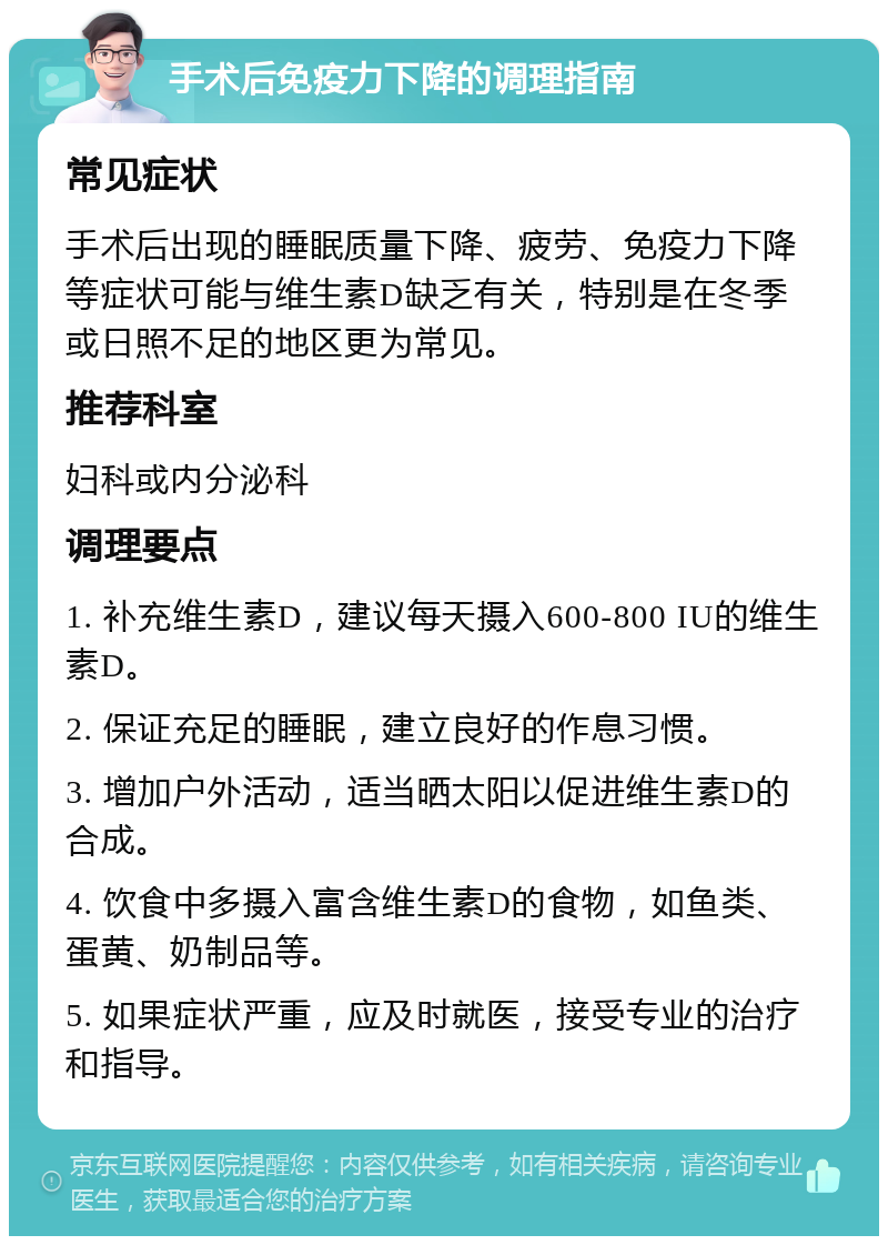 手术后免疫力下降的调理指南 常见症状 手术后出现的睡眠质量下降、疲劳、免疫力下降等症状可能与维生素D缺乏有关，特别是在冬季或日照不足的地区更为常见。 推荐科室 妇科或内分泌科 调理要点 1. 补充维生素D，建议每天摄入600-800 IU的维生素D。 2. 保证充足的睡眠，建立良好的作息习惯。 3. 增加户外活动，适当晒太阳以促进维生素D的合成。 4. 饮食中多摄入富含维生素D的食物，如鱼类、蛋黄、奶制品等。 5. 如果症状严重，应及时就医，接受专业的治疗和指导。