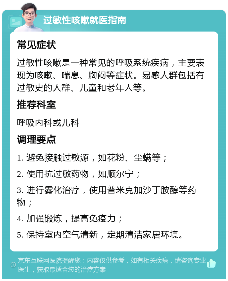 过敏性咳嗽就医指南 常见症状 过敏性咳嗽是一种常见的呼吸系统疾病，主要表现为咳嗽、喘息、胸闷等症状。易感人群包括有过敏史的人群、儿童和老年人等。 推荐科室 呼吸内科或儿科 调理要点 1. 避免接触过敏源，如花粉、尘螨等； 2. 使用抗过敏药物，如顺尔宁； 3. 进行雾化治疗，使用普米克加沙丁胺醇等药物； 4. 加强锻炼，提高免疫力； 5. 保持室内空气清新，定期清洁家居环境。