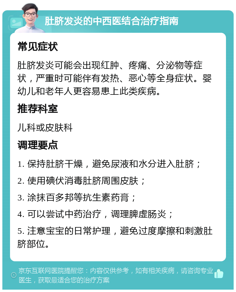 肚脐发炎的中西医结合治疗指南 常见症状 肚脐发炎可能会出现红肿、疼痛、分泌物等症状，严重时可能伴有发热、恶心等全身症状。婴幼儿和老年人更容易患上此类疾病。 推荐科室 儿科或皮肤科 调理要点 1. 保持肚脐干燥，避免尿液和水分进入肚脐； 2. 使用碘伏消毒肚脐周围皮肤； 3. 涂抹百多邦等抗生素药膏； 4. 可以尝试中药治疗，调理脾虚肠炎； 5. 注意宝宝的日常护理，避免过度摩擦和刺激肚脐部位。