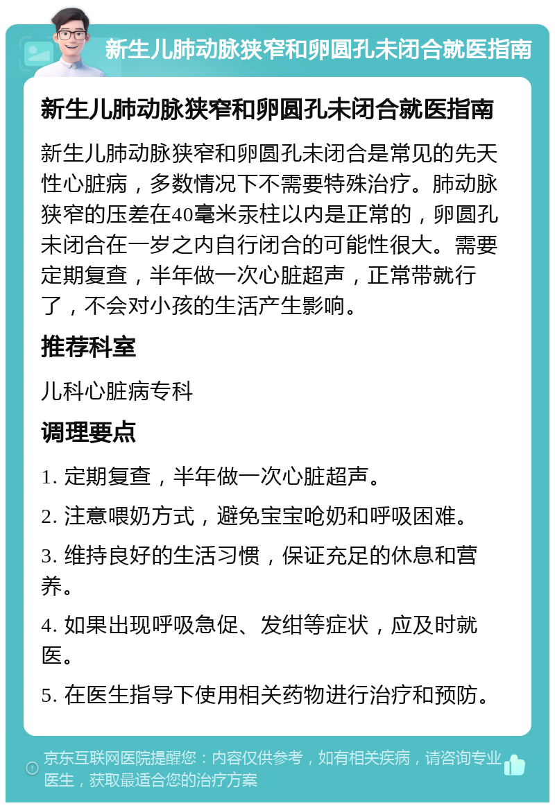 新生儿肺动脉狭窄和卵圆孔未闭合就医指南 新生儿肺动脉狭窄和卵圆孔未闭合就医指南 新生儿肺动脉狭窄和卵圆孔未闭合是常见的先天性心脏病，多数情况下不需要特殊治疗。肺动脉狭窄的压差在40毫米汞柱以内是正常的，卵圆孔未闭合在一岁之内自行闭合的可能性很大。需要定期复查，半年做一次心脏超声，正常带就行了，不会对小孩的生活产生影响。 推荐科室 儿科心脏病专科 调理要点 1. 定期复查，半年做一次心脏超声。 2. 注意喂奶方式，避免宝宝呛奶和呼吸困难。 3. 维持良好的生活习惯，保证充足的休息和营养。 4. 如果出现呼吸急促、发绀等症状，应及时就医。 5. 在医生指导下使用相关药物进行治疗和预防。