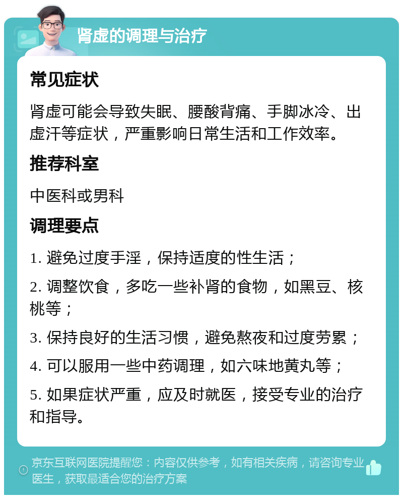 肾虚的调理与治疗 常见症状 肾虚可能会导致失眠、腰酸背痛、手脚冰冷、出虚汗等症状，严重影响日常生活和工作效率。 推荐科室 中医科或男科 调理要点 1. 避免过度手淫，保持适度的性生活； 2. 调整饮食，多吃一些补肾的食物，如黑豆、核桃等； 3. 保持良好的生活习惯，避免熬夜和过度劳累； 4. 可以服用一些中药调理，如六味地黄丸等； 5. 如果症状严重，应及时就医，接受专业的治疗和指导。