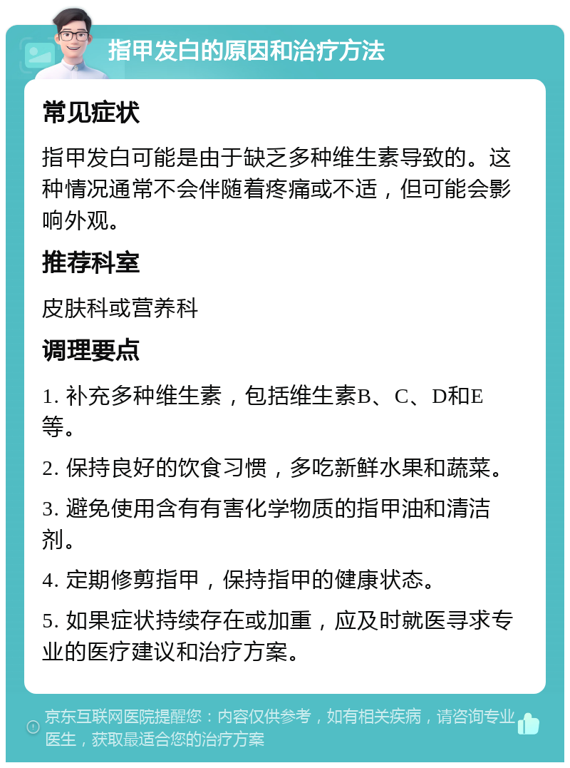 指甲发白的原因和治疗方法 常见症状 指甲发白可能是由于缺乏多种维生素导致的。这种情况通常不会伴随着疼痛或不适，但可能会影响外观。 推荐科室 皮肤科或营养科 调理要点 1. 补充多种维生素，包括维生素B、C、D和E等。 2. 保持良好的饮食习惯，多吃新鲜水果和蔬菜。 3. 避免使用含有有害化学物质的指甲油和清洁剂。 4. 定期修剪指甲，保持指甲的健康状态。 5. 如果症状持续存在或加重，应及时就医寻求专业的医疗建议和治疗方案。