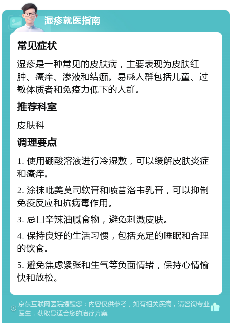 湿疹就医指南 常见症状 湿疹是一种常见的皮肤病，主要表现为皮肤红肿、瘙痒、渗液和结痂。易感人群包括儿童、过敏体质者和免疫力低下的人群。 推荐科室 皮肤科 调理要点 1. 使用硼酸溶液进行冷湿敷，可以缓解皮肤炎症和瘙痒。 2. 涂抹吡美莫司软膏和喷昔洛韦乳膏，可以抑制免疫反应和抗病毒作用。 3. 忌口辛辣油腻食物，避免刺激皮肤。 4. 保持良好的生活习惯，包括充足的睡眠和合理的饮食。 5. 避免焦虑紧张和生气等负面情绪，保持心情愉快和放松。