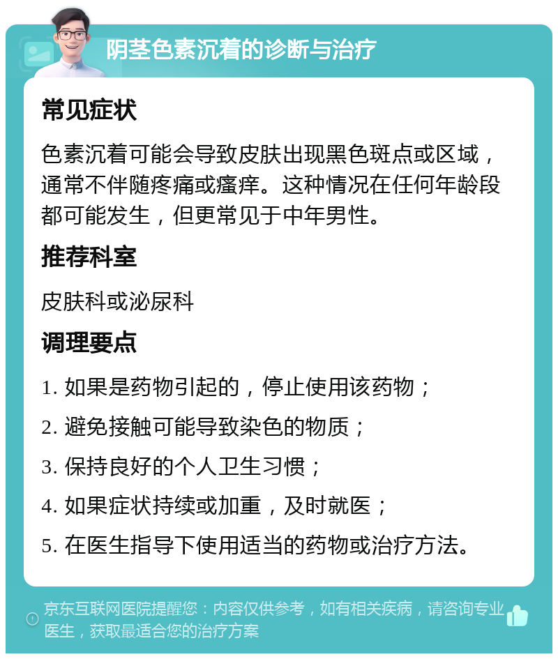 阴茎色素沉着的诊断与治疗 常见症状 色素沉着可能会导致皮肤出现黑色斑点或区域，通常不伴随疼痛或瘙痒。这种情况在任何年龄段都可能发生，但更常见于中年男性。 推荐科室 皮肤科或泌尿科 调理要点 1. 如果是药物引起的，停止使用该药物； 2. 避免接触可能导致染色的物质； 3. 保持良好的个人卫生习惯； 4. 如果症状持续或加重，及时就医； 5. 在医生指导下使用适当的药物或治疗方法。