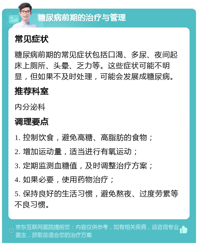 糖尿病前期的治疗与管理 常见症状 糖尿病前期的常见症状包括口渴、多尿、夜间起床上厕所、头晕、乏力等。这些症状可能不明显，但如果不及时处理，可能会发展成糖尿病。 推荐科室 内分泌科 调理要点 1. 控制饮食，避免高糖、高脂肪的食物； 2. 增加运动量，适当进行有氧运动； 3. 定期监测血糖值，及时调整治疗方案； 4. 如果必要，使用药物治疗； 5. 保持良好的生活习惯，避免熬夜、过度劳累等不良习惯。