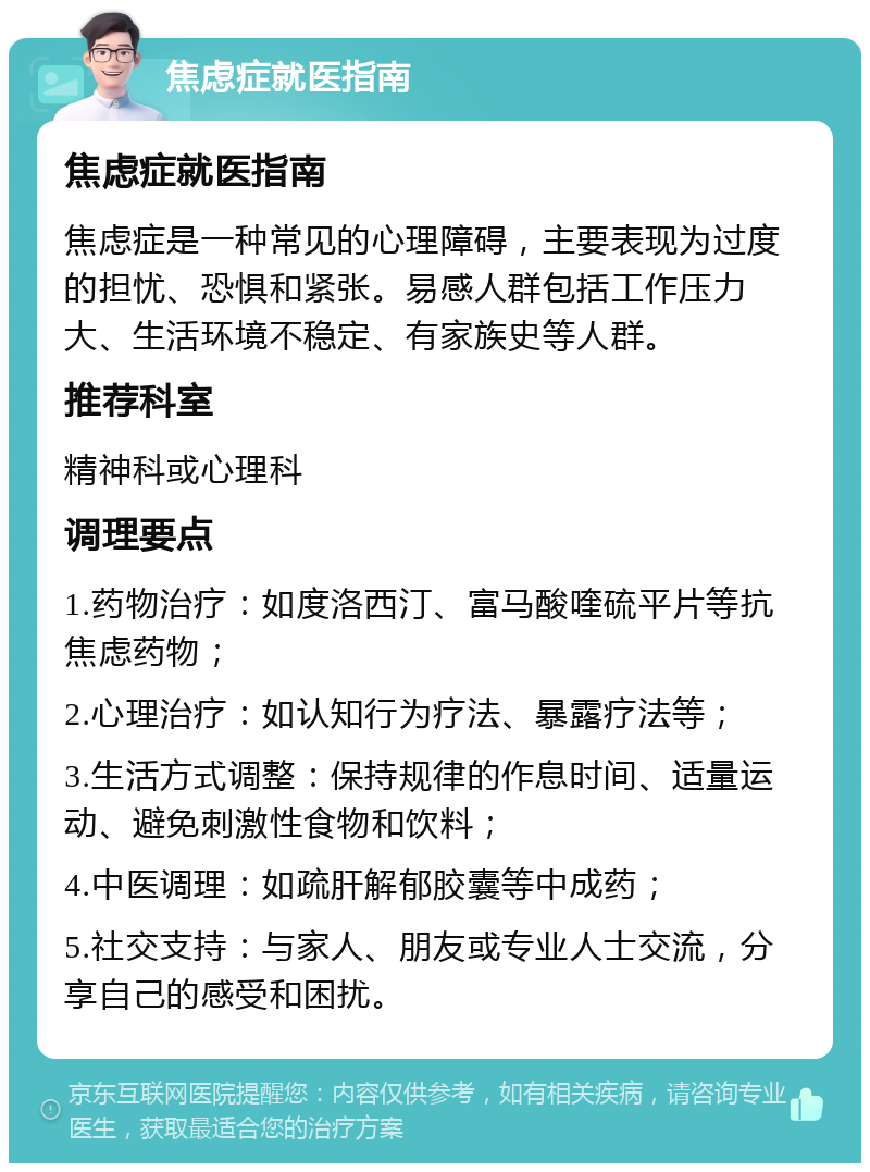 焦虑症就医指南 焦虑症就医指南 焦虑症是一种常见的心理障碍，主要表现为过度的担忧、恐惧和紧张。易感人群包括工作压力大、生活环境不稳定、有家族史等人群。 推荐科室 精神科或心理科 调理要点 1.药物治疗：如度洛西汀、富马酸喹硫平片等抗焦虑药物； 2.心理治疗：如认知行为疗法、暴露疗法等； 3.生活方式调整：保持规律的作息时间、适量运动、避免刺激性食物和饮料； 4.中医调理：如疏肝解郁胶囊等中成药； 5.社交支持：与家人、朋友或专业人士交流，分享自己的感受和困扰。