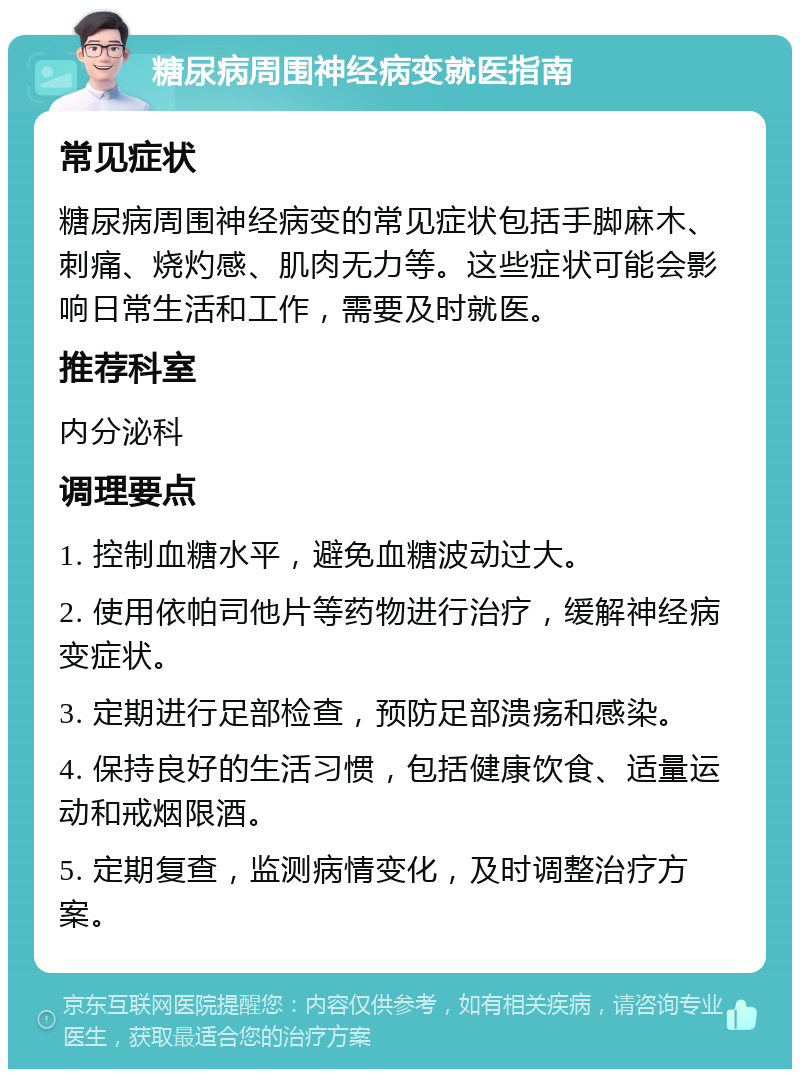 糖尿病周围神经病变就医指南 常见症状 糖尿病周围神经病变的常见症状包括手脚麻木、刺痛、烧灼感、肌肉无力等。这些症状可能会影响日常生活和工作，需要及时就医。 推荐科室 内分泌科 调理要点 1. 控制血糖水平，避免血糖波动过大。 2. 使用依帕司他片等药物进行治疗，缓解神经病变症状。 3. 定期进行足部检查，预防足部溃疡和感染。 4. 保持良好的生活习惯，包括健康饮食、适量运动和戒烟限酒。 5. 定期复查，监测病情变化，及时调整治疗方案。