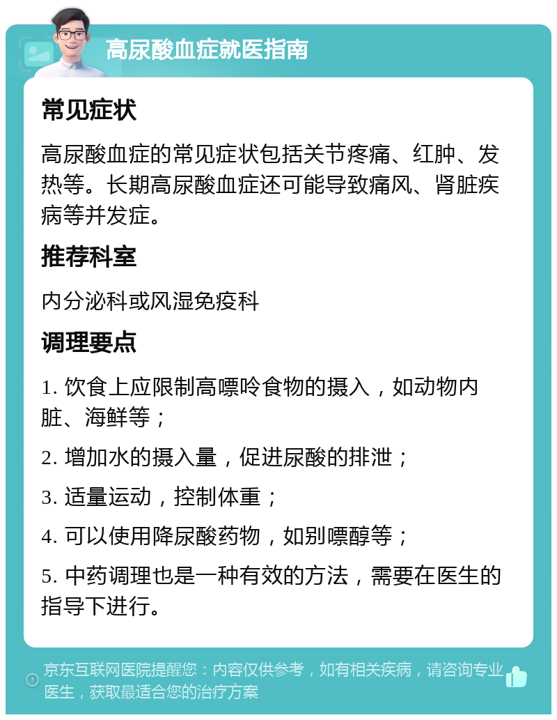 高尿酸血症就医指南 常见症状 高尿酸血症的常见症状包括关节疼痛、红肿、发热等。长期高尿酸血症还可能导致痛风、肾脏疾病等并发症。 推荐科室 内分泌科或风湿免疫科 调理要点 1. 饮食上应限制高嘌呤食物的摄入，如动物内脏、海鲜等； 2. 增加水的摄入量，促进尿酸的排泄； 3. 适量运动，控制体重； 4. 可以使用降尿酸药物，如别嘌醇等； 5. 中药调理也是一种有效的方法，需要在医生的指导下进行。