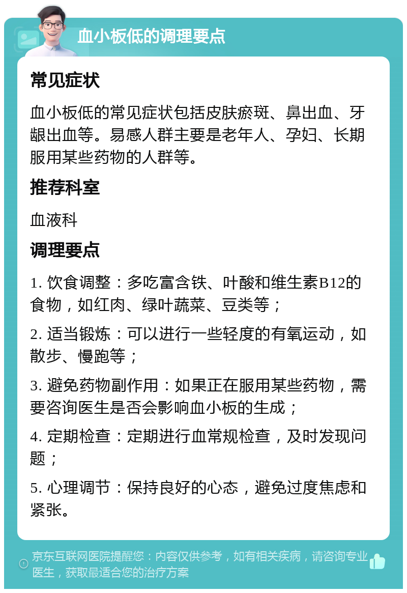 血小板低的调理要点 常见症状 血小板低的常见症状包括皮肤瘀斑、鼻出血、牙龈出血等。易感人群主要是老年人、孕妇、长期服用某些药物的人群等。 推荐科室 血液科 调理要点 1. 饮食调整：多吃富含铁、叶酸和维生素B12的食物，如红肉、绿叶蔬菜、豆类等； 2. 适当锻炼：可以进行一些轻度的有氧运动，如散步、慢跑等； 3. 避免药物副作用：如果正在服用某些药物，需要咨询医生是否会影响血小板的生成； 4. 定期检查：定期进行血常规检查，及时发现问题； 5. 心理调节：保持良好的心态，避免过度焦虑和紧张。