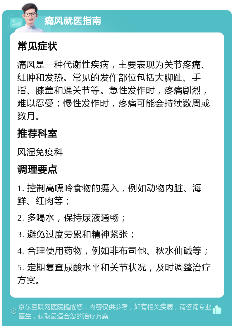 痛风就医指南 常见症状 痛风是一种代谢性疾病，主要表现为关节疼痛、红肿和发热。常见的发作部位包括大脚趾、手指、膝盖和踝关节等。急性发作时，疼痛剧烈，难以忍受；慢性发作时，疼痛可能会持续数周或数月。 推荐科室 风湿免疫科 调理要点 1. 控制高嘌呤食物的摄入，例如动物内脏、海鲜、红肉等； 2. 多喝水，保持尿液通畅； 3. 避免过度劳累和精神紧张； 4. 合理使用药物，例如非布司他、秋水仙碱等； 5. 定期复查尿酸水平和关节状况，及时调整治疗方案。