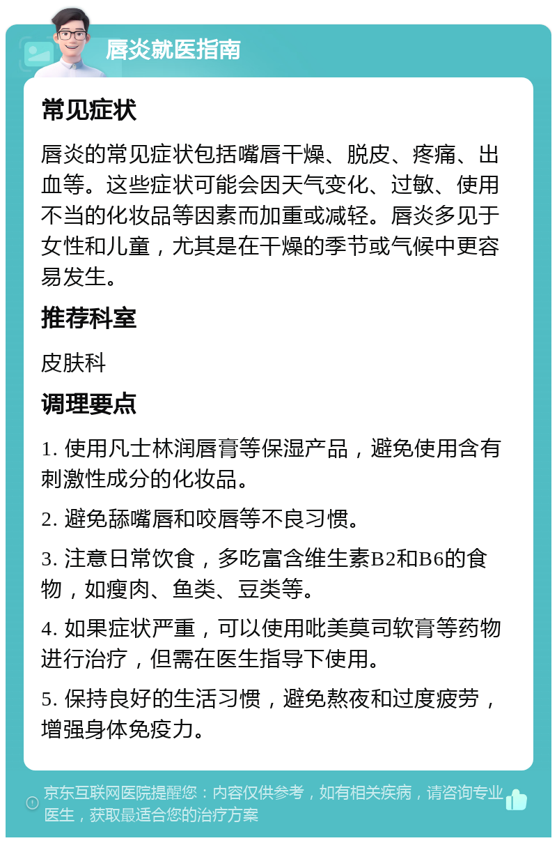 唇炎就医指南 常见症状 唇炎的常见症状包括嘴唇干燥、脱皮、疼痛、出血等。这些症状可能会因天气变化、过敏、使用不当的化妆品等因素而加重或减轻。唇炎多见于女性和儿童，尤其是在干燥的季节或气候中更容易发生。 推荐科室 皮肤科 调理要点 1. 使用凡士林润唇膏等保湿产品，避免使用含有刺激性成分的化妆品。 2. 避免舔嘴唇和咬唇等不良习惯。 3. 注意日常饮食，多吃富含维生素B2和B6的食物，如瘦肉、鱼类、豆类等。 4. 如果症状严重，可以使用吡美莫司软膏等药物进行治疗，但需在医生指导下使用。 5. 保持良好的生活习惯，避免熬夜和过度疲劳，增强身体免疫力。