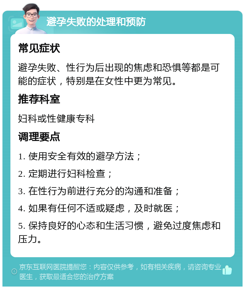 避孕失败的处理和预防 常见症状 避孕失败、性行为后出现的焦虑和恐惧等都是可能的症状，特别是在女性中更为常见。 推荐科室 妇科或性健康专科 调理要点 1. 使用安全有效的避孕方法； 2. 定期进行妇科检查； 3. 在性行为前进行充分的沟通和准备； 4. 如果有任何不适或疑虑，及时就医； 5. 保持良好的心态和生活习惯，避免过度焦虑和压力。