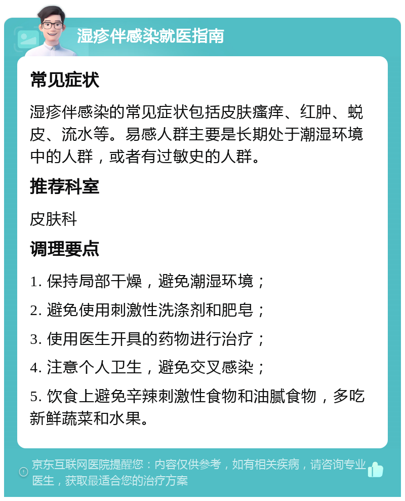 湿疹伴感染就医指南 常见症状 湿疹伴感染的常见症状包括皮肤瘙痒、红肿、蜕皮、流水等。易感人群主要是长期处于潮湿环境中的人群，或者有过敏史的人群。 推荐科室 皮肤科 调理要点 1. 保持局部干燥，避免潮湿环境； 2. 避免使用刺激性洗涤剂和肥皂； 3. 使用医生开具的药物进行治疗； 4. 注意个人卫生，避免交叉感染； 5. 饮食上避免辛辣刺激性食物和油腻食物，多吃新鲜蔬菜和水果。