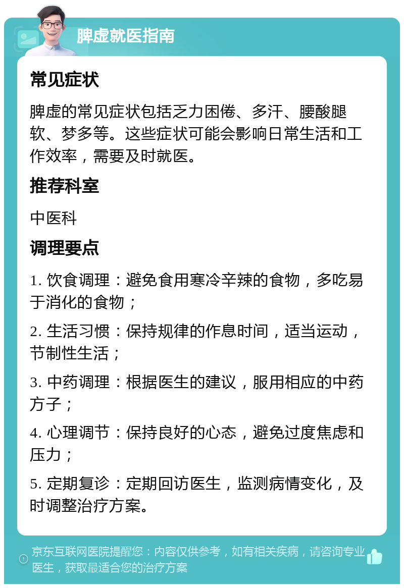 脾虚就医指南 常见症状 脾虚的常见症状包括乏力困倦、多汗、腰酸腿软、梦多等。这些症状可能会影响日常生活和工作效率，需要及时就医。 推荐科室 中医科 调理要点 1. 饮食调理：避免食用寒冷辛辣的食物，多吃易于消化的食物； 2. 生活习惯：保持规律的作息时间，适当运动，节制性生活； 3. 中药调理：根据医生的建议，服用相应的中药方子； 4. 心理调节：保持良好的心态，避免过度焦虑和压力； 5. 定期复诊：定期回访医生，监测病情变化，及时调整治疗方案。