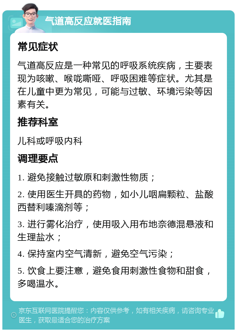 气道高反应就医指南 常见症状 气道高反应是一种常见的呼吸系统疾病，主要表现为咳嗽、喉咙嘶哑、呼吸困难等症状。尤其是在儿童中更为常见，可能与过敏、环境污染等因素有关。 推荐科室 儿科或呼吸内科 调理要点 1. 避免接触过敏原和刺激性物质； 2. 使用医生开具的药物，如小儿咽扁颗粒、盐酸西替利嗪滴剂等； 3. 进行雾化治疗，使用吸入用布地奈德混悬液和生理盐水； 4. 保持室内空气清新，避免空气污染； 5. 饮食上要注意，避免食用刺激性食物和甜食，多喝温水。