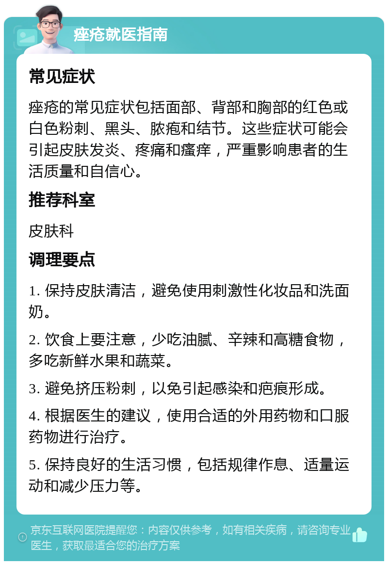 痤疮就医指南 常见症状 痤疮的常见症状包括面部、背部和胸部的红色或白色粉刺、黑头、脓疱和结节。这些症状可能会引起皮肤发炎、疼痛和瘙痒，严重影响患者的生活质量和自信心。 推荐科室 皮肤科 调理要点 1. 保持皮肤清洁，避免使用刺激性化妆品和洗面奶。 2. 饮食上要注意，少吃油腻、辛辣和高糖食物，多吃新鲜水果和蔬菜。 3. 避免挤压粉刺，以免引起感染和疤痕形成。 4. 根据医生的建议，使用合适的外用药物和口服药物进行治疗。 5. 保持良好的生活习惯，包括规律作息、适量运动和减少压力等。