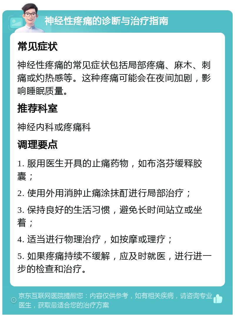 神经性疼痛的诊断与治疗指南 常见症状 神经性疼痛的常见症状包括局部疼痛、麻木、刺痛或灼热感等。这种疼痛可能会在夜间加剧，影响睡眠质量。 推荐科室 神经内科或疼痛科 调理要点 1. 服用医生开具的止痛药物，如布洛芬缓释胶囊； 2. 使用外用消肿止痛涂抹酊进行局部治疗； 3. 保持良好的生活习惯，避免长时间站立或坐着； 4. 适当进行物理治疗，如按摩或理疗； 5. 如果疼痛持续不缓解，应及时就医，进行进一步的检查和治疗。