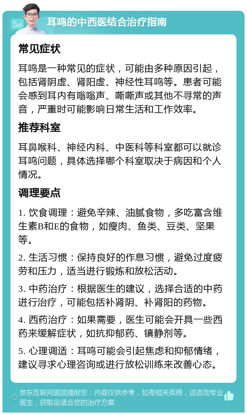 耳鸣的中西医结合治疗指南 常见症状 耳鸣是一种常见的症状，可能由多种原因引起，包括肾阴虚、肾阳虚、神经性耳鸣等。患者可能会感到耳内有嗡嗡声、嘶嘶声或其他不寻常的声音，严重时可能影响日常生活和工作效率。 推荐科室 耳鼻喉科、神经内科、中医科等科室都可以就诊耳鸣问题，具体选择哪个科室取决于病因和个人情况。 调理要点 1. 饮食调理：避免辛辣、油腻食物，多吃富含维生素B和E的食物，如瘦肉、鱼类、豆类、坚果等。 2. 生活习惯：保持良好的作息习惯，避免过度疲劳和压力，适当进行锻炼和放松活动。 3. 中药治疗：根据医生的建议，选择合适的中药进行治疗，可能包括补肾阴、补肾阳的药物。 4. 西药治疗：如果需要，医生可能会开具一些西药来缓解症状，如抗抑郁药、镇静剂等。 5. 心理调适：耳鸣可能会引起焦虑和抑郁情绪，建议寻求心理咨询或进行放松训练来改善心态。