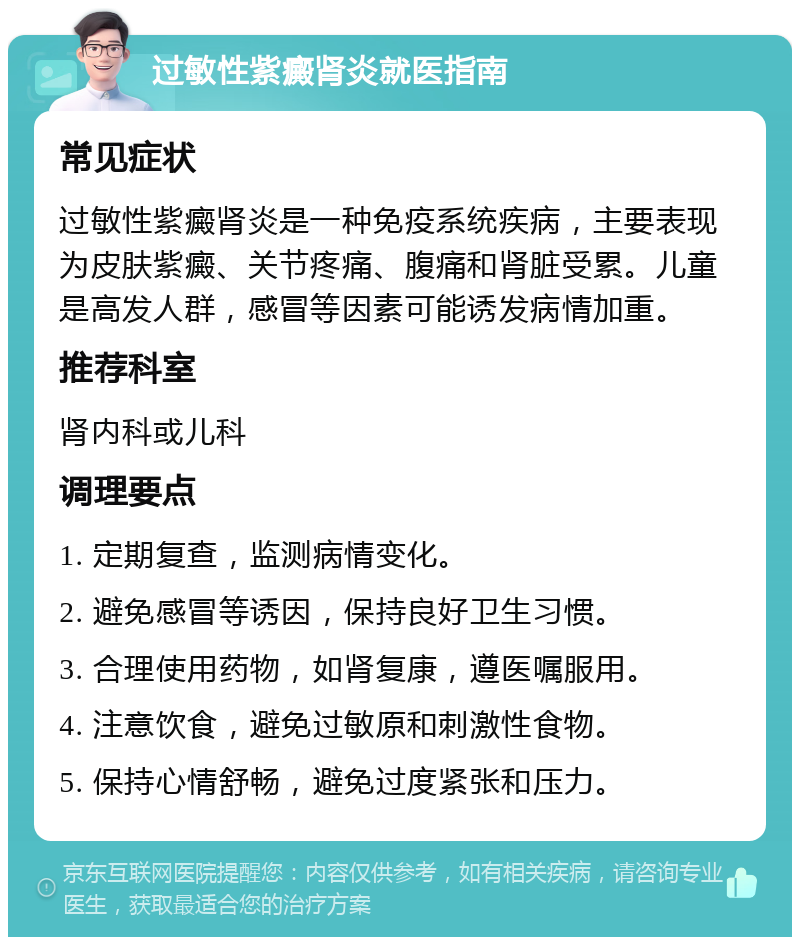 过敏性紫癜肾炎就医指南 常见症状 过敏性紫癜肾炎是一种免疫系统疾病，主要表现为皮肤紫癜、关节疼痛、腹痛和肾脏受累。儿童是高发人群，感冒等因素可能诱发病情加重。 推荐科室 肾内科或儿科 调理要点 1. 定期复查，监测病情变化。 2. 避免感冒等诱因，保持良好卫生习惯。 3. 合理使用药物，如肾复康，遵医嘱服用。 4. 注意饮食，避免过敏原和刺激性食物。 5. 保持心情舒畅，避免过度紧张和压力。