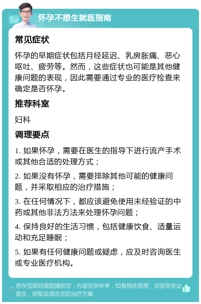 怀孕不想生就医指南 常见症状 怀孕的早期症状包括月经延迟、乳房胀痛、恶心呕吐、疲劳等。然而，这些症状也可能是其他健康问题的表现，因此需要通过专业的医疗检查来确定是否怀孕。 推荐科室 妇科 调理要点 1. 如果怀孕，需要在医生的指导下进行流产手术或其他合适的处理方式； 2. 如果没有怀孕，需要排除其他可能的健康问题，并采取相应的治疗措施； 3. 在任何情况下，都应该避免使用未经验证的中药或其他非法方法来处理怀孕问题； 4. 保持良好的生活习惯，包括健康饮食、适量运动和充足睡眠； 5. 如果有任何健康问题或疑虑，应及时咨询医生或专业医疗机构。