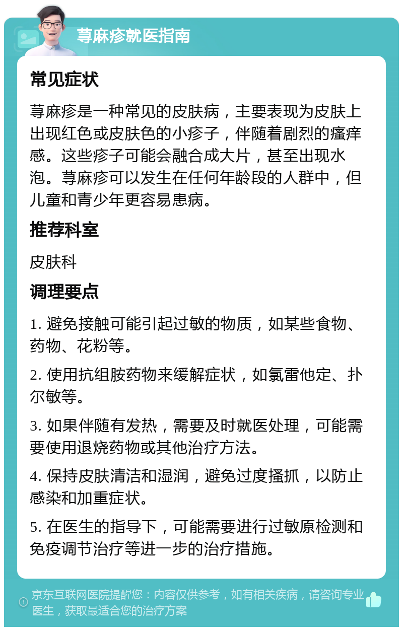 荨麻疹就医指南 常见症状 荨麻疹是一种常见的皮肤病，主要表现为皮肤上出现红色或皮肤色的小疹子，伴随着剧烈的瘙痒感。这些疹子可能会融合成大片，甚至出现水泡。荨麻疹可以发生在任何年龄段的人群中，但儿童和青少年更容易患病。 推荐科室 皮肤科 调理要点 1. 避免接触可能引起过敏的物质，如某些食物、药物、花粉等。 2. 使用抗组胺药物来缓解症状，如氯雷他定、扑尔敏等。 3. 如果伴随有发热，需要及时就医处理，可能需要使用退烧药物或其他治疗方法。 4. 保持皮肤清洁和湿润，避免过度搔抓，以防止感染和加重症状。 5. 在医生的指导下，可能需要进行过敏原检测和免疫调节治疗等进一步的治疗措施。