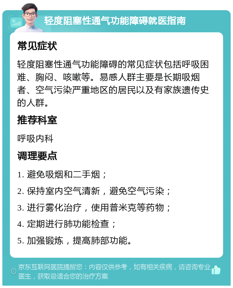 轻度阻塞性通气功能障碍就医指南 常见症状 轻度阻塞性通气功能障碍的常见症状包括呼吸困难、胸闷、咳嗽等。易感人群主要是长期吸烟者、空气污染严重地区的居民以及有家族遗传史的人群。 推荐科室 呼吸内科 调理要点 1. 避免吸烟和二手烟； 2. 保持室内空气清新，避免空气污染； 3. 进行雾化治疗，使用普米克等药物； 4. 定期进行肺功能检查； 5. 加强锻炼，提高肺部功能。