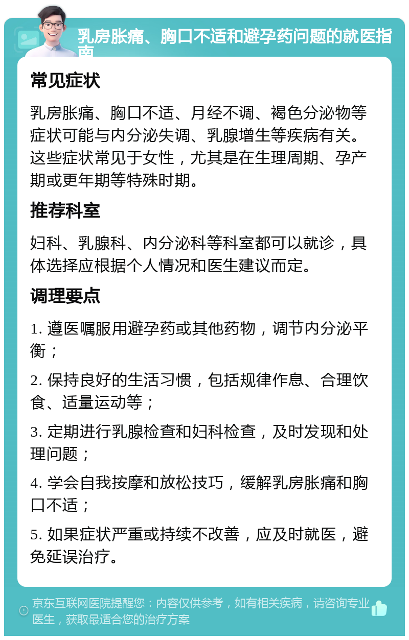 乳房胀痛、胸口不适和避孕药问题的就医指南 常见症状 乳房胀痛、胸口不适、月经不调、褐色分泌物等症状可能与内分泌失调、乳腺增生等疾病有关。这些症状常见于女性，尤其是在生理周期、孕产期或更年期等特殊时期。 推荐科室 妇科、乳腺科、内分泌科等科室都可以就诊，具体选择应根据个人情况和医生建议而定。 调理要点 1. 遵医嘱服用避孕药或其他药物，调节内分泌平衡； 2. 保持良好的生活习惯，包括规律作息、合理饮食、适量运动等； 3. 定期进行乳腺检查和妇科检查，及时发现和处理问题； 4. 学会自我按摩和放松技巧，缓解乳房胀痛和胸口不适； 5. 如果症状严重或持续不改善，应及时就医，避免延误治疗。