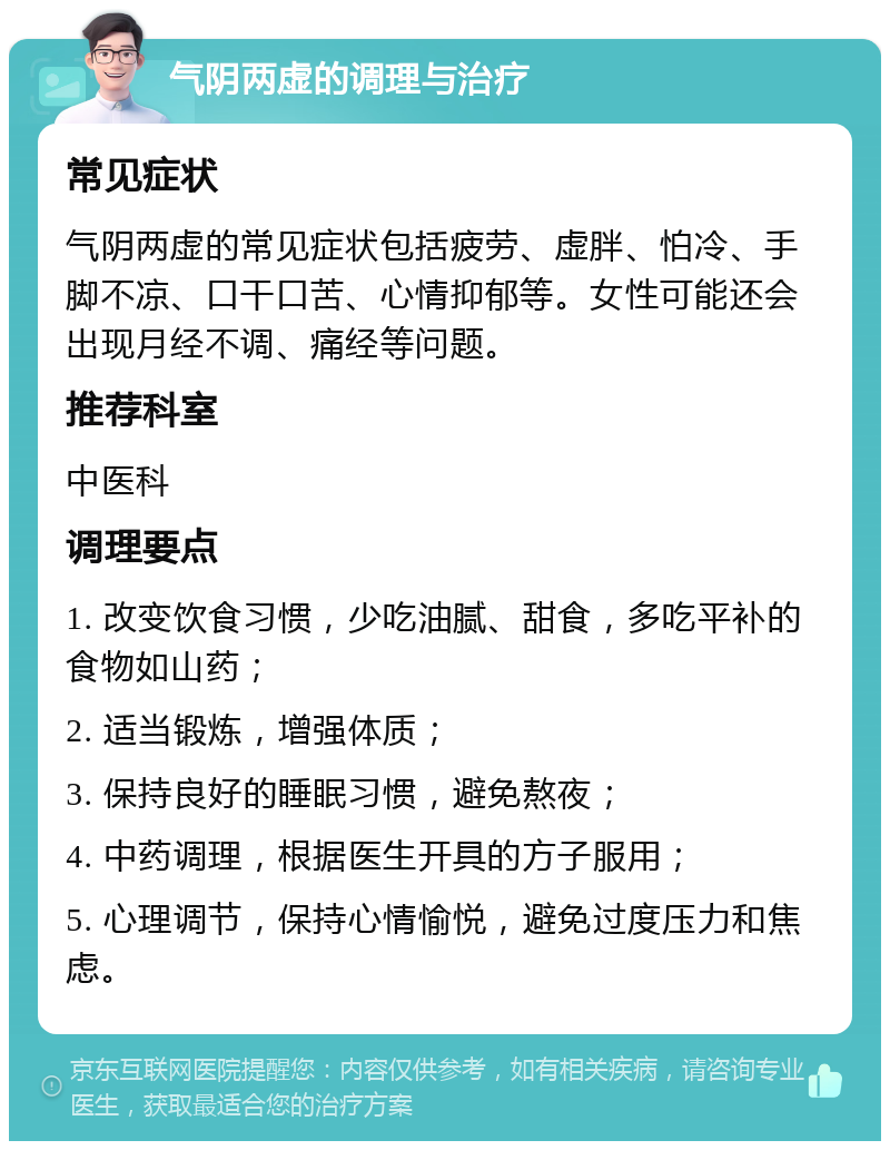 气阴两虚的调理与治疗 常见症状 气阴两虚的常见症状包括疲劳、虚胖、怕冷、手脚不凉、口干口苦、心情抑郁等。女性可能还会出现月经不调、痛经等问题。 推荐科室 中医科 调理要点 1. 改变饮食习惯，少吃油腻、甜食，多吃平补的食物如山药； 2. 适当锻炼，增强体质； 3. 保持良好的睡眠习惯，避免熬夜； 4. 中药调理，根据医生开具的方子服用； 5. 心理调节，保持心情愉悦，避免过度压力和焦虑。