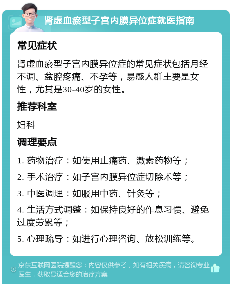 肾虚血瘀型子宫内膜异位症就医指南 常见症状 肾虚血瘀型子宫内膜异位症的常见症状包括月经不调、盆腔疼痛、不孕等，易感人群主要是女性，尤其是30-40岁的女性。 推荐科室 妇科 调理要点 1. 药物治疗：如使用止痛药、激素药物等； 2. 手术治疗：如子宫内膜异位症切除术等； 3. 中医调理：如服用中药、针灸等； 4. 生活方式调整：如保持良好的作息习惯、避免过度劳累等； 5. 心理疏导：如进行心理咨询、放松训练等。