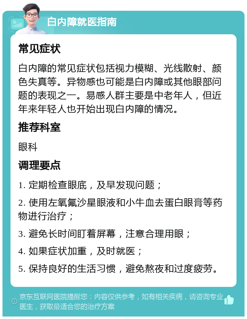 白内障就医指南 常见症状 白内障的常见症状包括视力模糊、光线散射、颜色失真等。异物感也可能是白内障或其他眼部问题的表现之一。易感人群主要是中老年人，但近年来年轻人也开始出现白内障的情况。 推荐科室 眼科 调理要点 1. 定期检查眼底，及早发现问题； 2. 使用左氧氟沙星眼液和小牛血去蛋白眼膏等药物进行治疗； 3. 避免长时间盯着屏幕，注意合理用眼； 4. 如果症状加重，及时就医； 5. 保持良好的生活习惯，避免熬夜和过度疲劳。