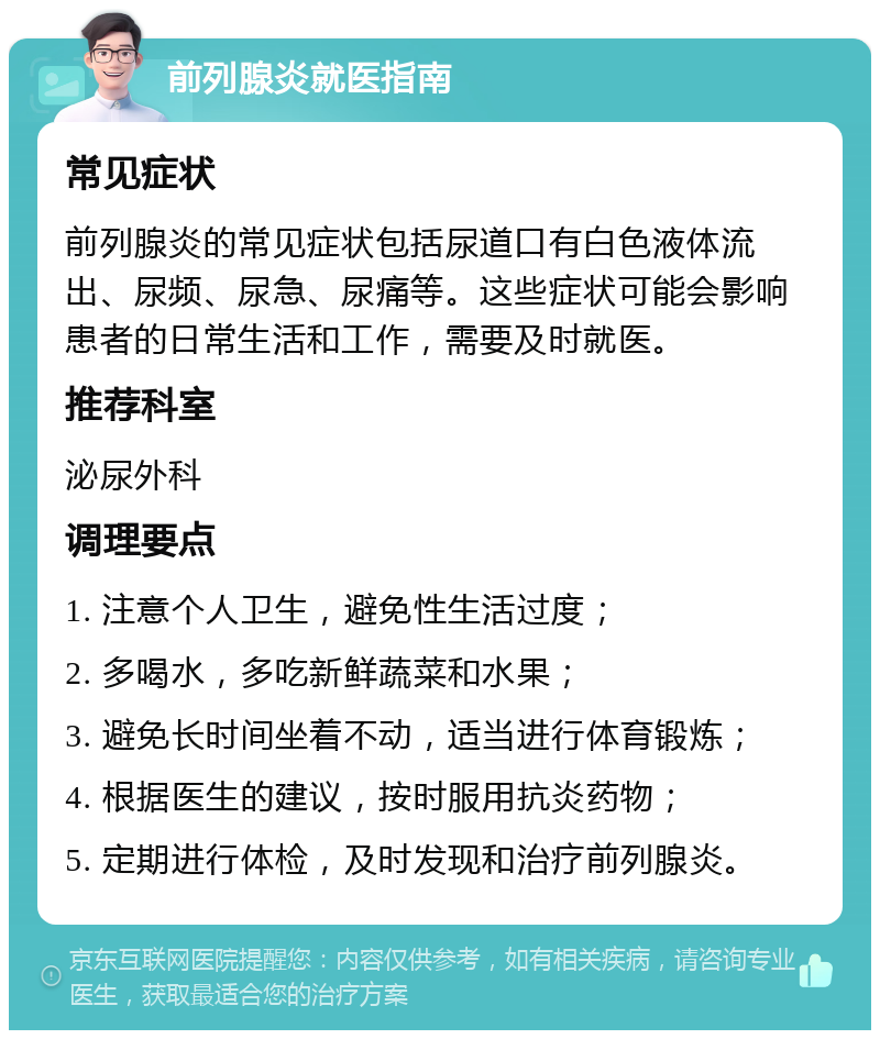 前列腺炎就医指南 常见症状 前列腺炎的常见症状包括尿道口有白色液体流出、尿频、尿急、尿痛等。这些症状可能会影响患者的日常生活和工作，需要及时就医。 推荐科室 泌尿外科 调理要点 1. 注意个人卫生，避免性生活过度； 2. 多喝水，多吃新鲜蔬菜和水果； 3. 避免长时间坐着不动，适当进行体育锻炼； 4. 根据医生的建议，按时服用抗炎药物； 5. 定期进行体检，及时发现和治疗前列腺炎。