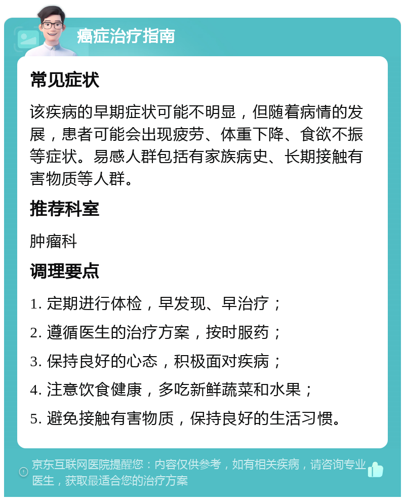 癌症治疗指南 常见症状 该疾病的早期症状可能不明显，但随着病情的发展，患者可能会出现疲劳、体重下降、食欲不振等症状。易感人群包括有家族病史、长期接触有害物质等人群。 推荐科室 肿瘤科 调理要点 1. 定期进行体检，早发现、早治疗； 2. 遵循医生的治疗方案，按时服药； 3. 保持良好的心态，积极面对疾病； 4. 注意饮食健康，多吃新鲜蔬菜和水果； 5. 避免接触有害物质，保持良好的生活习惯。