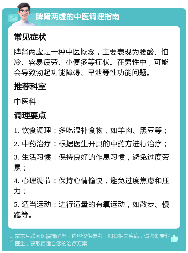 脾肾两虚的中医调理指南 常见症状 脾肾两虚是一种中医概念，主要表现为腰酸、怕冷、容易疲劳、小便多等症状。在男性中，可能会导致勃起功能障碍、早泄等性功能问题。 推荐科室 中医科 调理要点 1. 饮食调理：多吃温补食物，如羊肉、黑豆等； 2. 中药治疗：根据医生开具的中药方进行治疗； 3. 生活习惯：保持良好的作息习惯，避免过度劳累； 4. 心理调节：保持心情愉快，避免过度焦虑和压力； 5. 适当运动：进行适量的有氧运动，如散步、慢跑等。