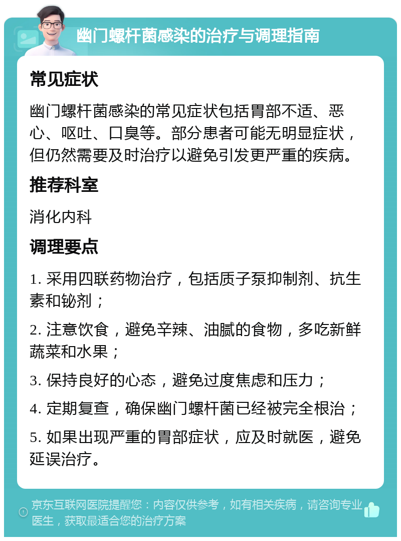 幽门螺杆菌感染的治疗与调理指南 常见症状 幽门螺杆菌感染的常见症状包括胃部不适、恶心、呕吐、口臭等。部分患者可能无明显症状，但仍然需要及时治疗以避免引发更严重的疾病。 推荐科室 消化内科 调理要点 1. 采用四联药物治疗，包括质子泵抑制剂、抗生素和铋剂； 2. 注意饮食，避免辛辣、油腻的食物，多吃新鲜蔬菜和水果； 3. 保持良好的心态，避免过度焦虑和压力； 4. 定期复查，确保幽门螺杆菌已经被完全根治； 5. 如果出现严重的胃部症状，应及时就医，避免延误治疗。